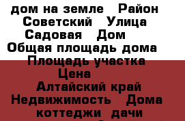 дом на земле › Район ­ Советский › Улица ­ Садовая › Дом ­ 4 › Общая площадь дома ­ 57 › Площадь участка ­ 10 000 › Цена ­ 350 000 - Алтайский край Недвижимость » Дома, коттеджи, дачи продажа   . Алтайский край